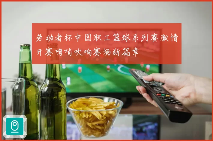劳动者杯中国职工篮球系列赛激情开赛鸣哨吹响赛场新篇章