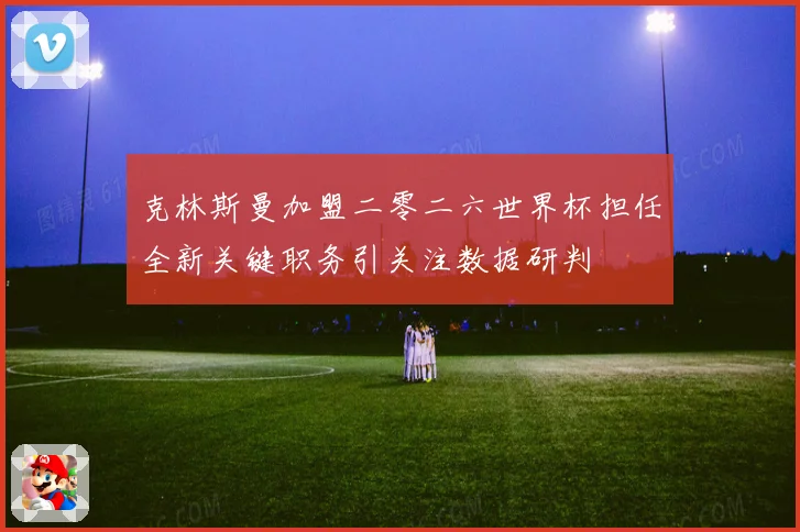 克林斯曼加盟二零二六世界杯担任全新关键职务引关注数据研判