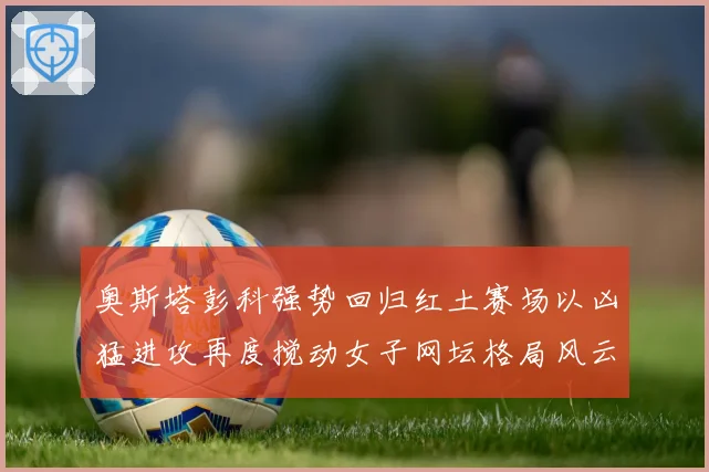 奥斯塔彭科强势回归红土赛场以凶猛进攻再度搅动女子网坛格局风云赛场观察