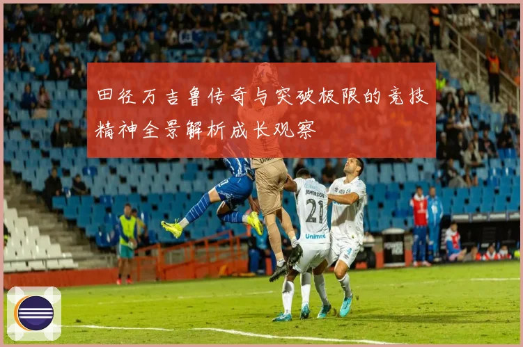 田径万吉鲁传奇与突破极限的竞技精神全景解析成长观察