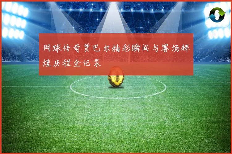 网球传奇贾巴尔精彩瞬间与赛场辉煌历程全记录