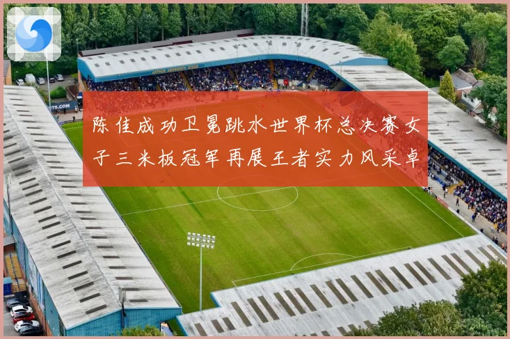 陈佳成功卫冕跳水世界杯总决赛女子三米板冠军再展王者实力风采卓赛事前瞻