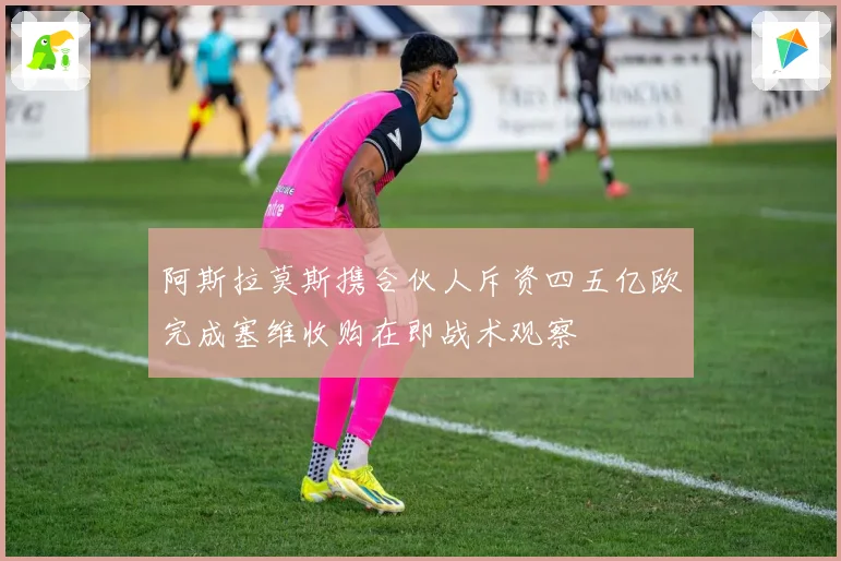 阿斯拉莫斯携合伙人斥资四五亿欧完成塞维收购在即战术观察