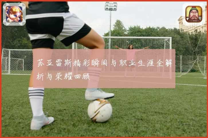 苏亚雷斯精彩瞬间与职业生涯全解析与荣耀回顾