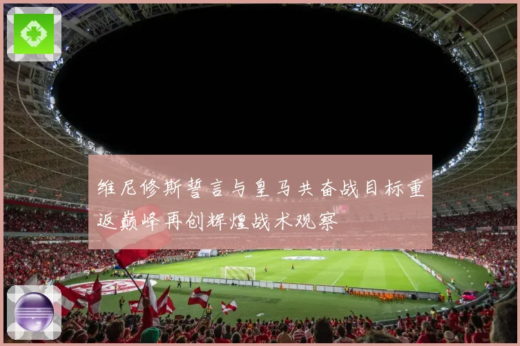 维尼修斯誓言与皇马共奋战目标重返巅峰再创辉煌战术观察