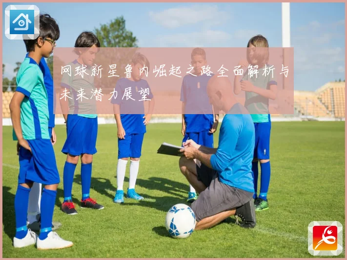 网球新星鲁内崛起之路全面解析与未来潜力展望