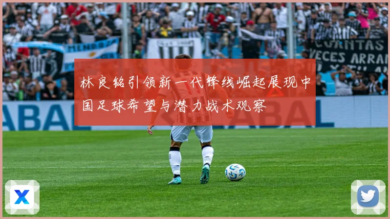 林良铭引领新一代锋线崛起展现中国足球希望与潜力战术观察