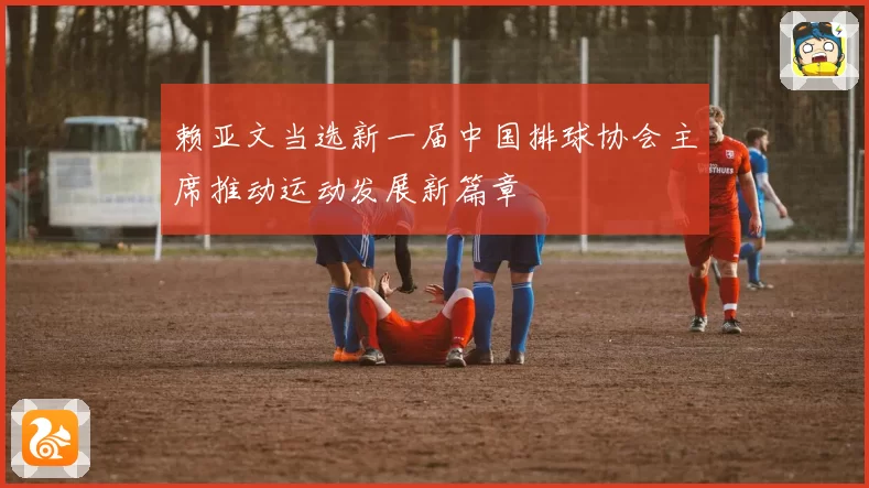 赖亚文当选新一届中国排球协会主席推动运动发展新篇章