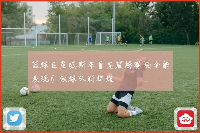 篮球巨星威斯布鲁克震撼赛场全能表现引领球队新辉煌
