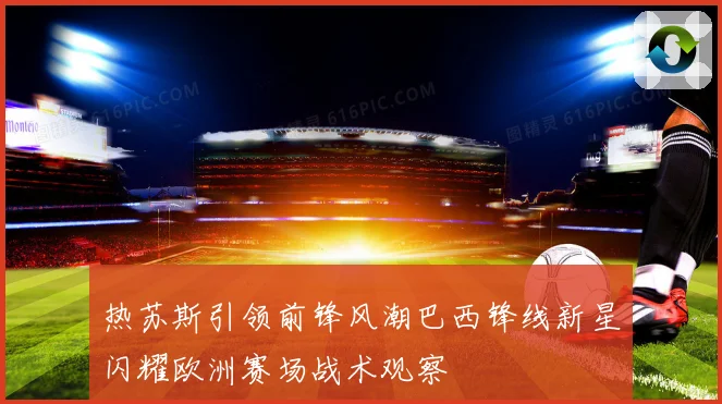 热苏斯引领前锋风潮巴西锋线新星闪耀欧洲赛场战术观察