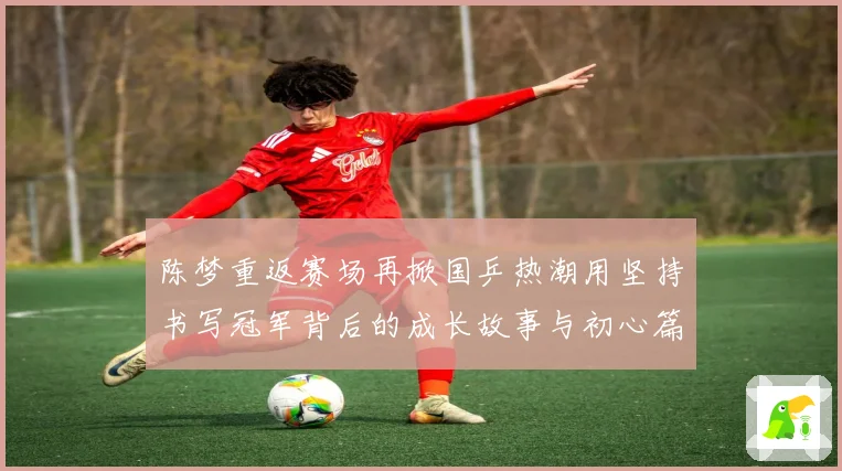 陈梦重返赛场再掀国乒热潮用坚持书写冠军背后的成长故事与初心篇