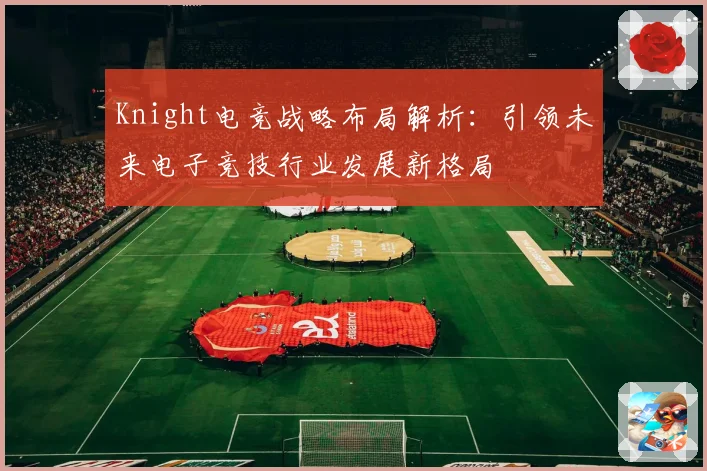 Knight电竞战略布局解析：引领未来电子竞技行业发展新格局