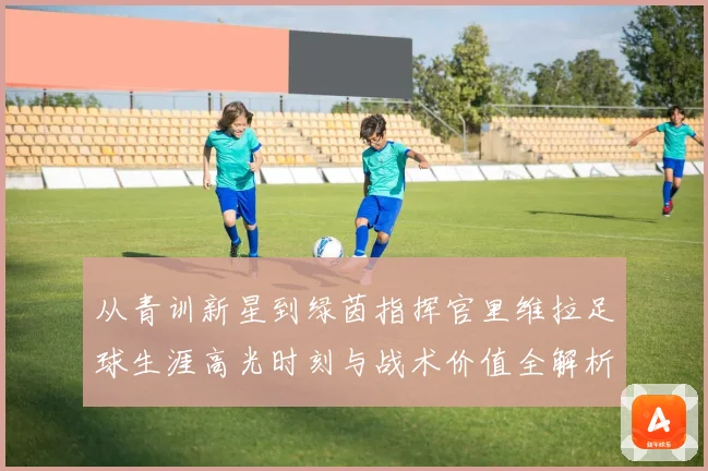 从青训新星到绿茵指挥官里维拉足球生涯高光时刻与战术价值全解析