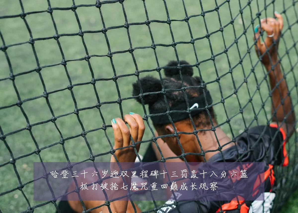 哈登三十六岁迎双里程碑十三罚轰十八分六篮板打破抢七魔咒重回巅成长观察