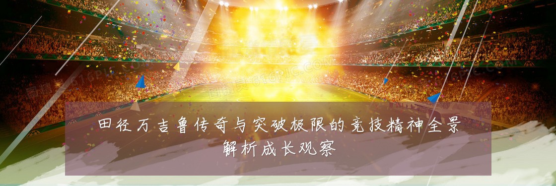 田径万吉鲁传奇与突破极限的竞技精神全景解析成长观察