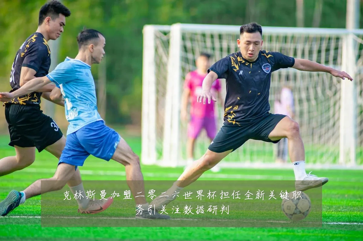 克林斯曼加盟二零二六世界杯担任全新关键职务引关注数据研判