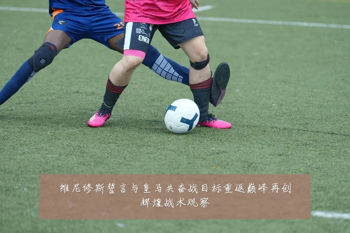 维尼修斯誓言与皇马共奋战目标重返巅峰再创辉煌战术观察